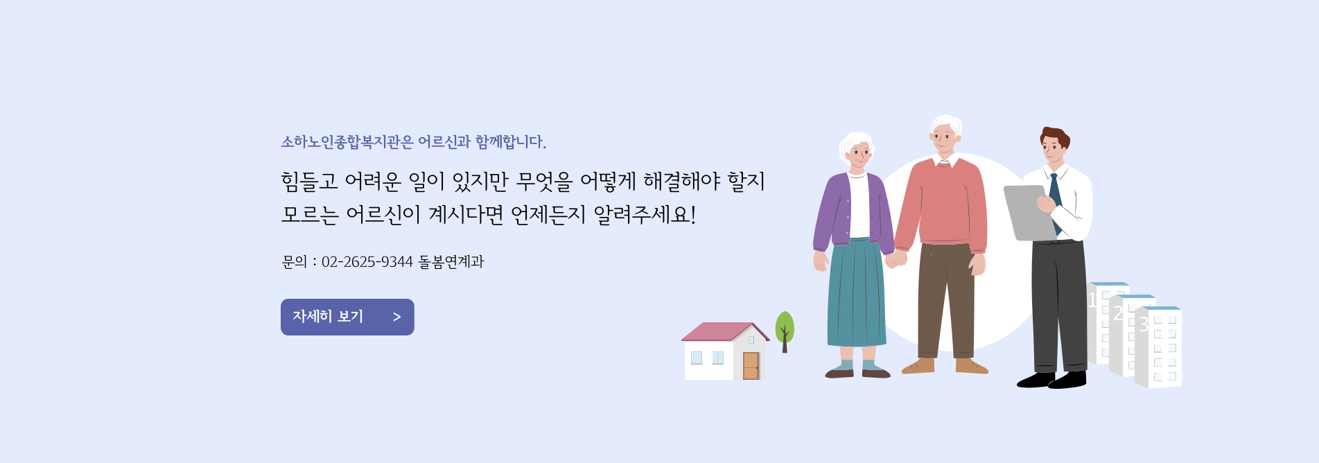 소하노인종합복지관은 어르신과 함께합니다. 힘들고 어려운 일이 있지만 무엇을 어떻게 해결해야 할지 모르는 어르신이 계시다면 언제든지 알려주세요! 문의 : 02-2625-9344 돌봄연계과 자세히 보기 >>>