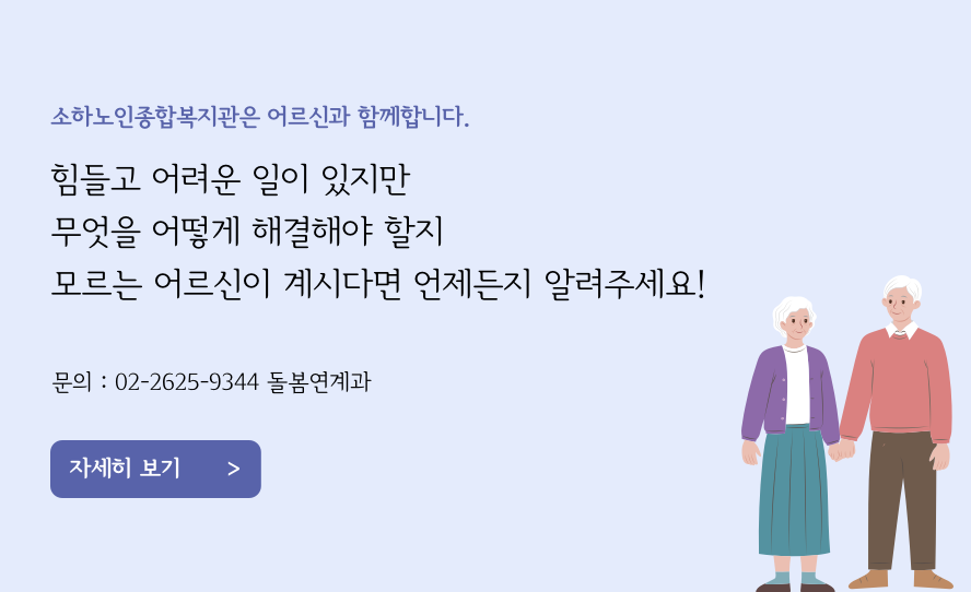 소하노인종합복지관은 어르신과 함께합니다. 힘들고 어려운 일이 있지만 무엇을 어떻게 해결해야 할지 모르는 어르신이 계시다면 언제든지 알려주세요! 문의 : 02-2625-9344 돌봄연계과 자세히 보기 >>>